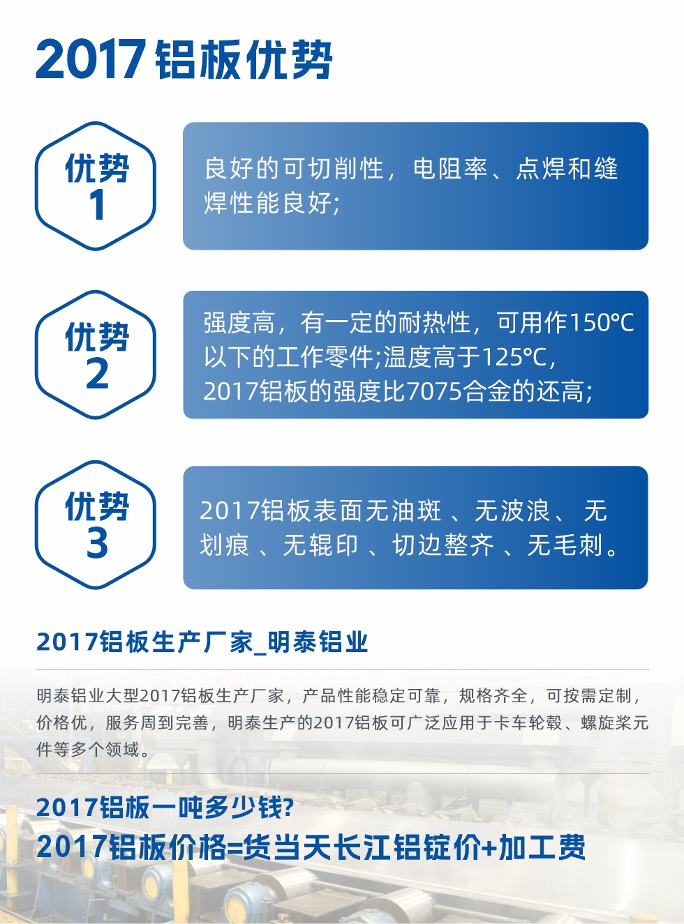 明泰可生產O、T3、T4、T351、H112狀態下的2017鋁板，具有良好的可切削性，電阻率、電焊和縫焊性能良好，同時有一定的耐熱性，用20117鋁板制作的工作零件可在溫度150℃的地方工作。強度高，在溫度高于125℃時，2017合金的強度比7075合金還高。2017鋁板的應用范圍較為狹窄，主要是鉚釘、通用機械零件、船舶、建筑結構件、卡車車轂等領域。
明泰2017鋁板產品優勢:
1、良好的可切削性，電阻率、點焊和縫焊性能良好;
2、強度高，有一定的耐熱性，可用作150°C以下的工作零件;溫度高于125°C，2017鋁板的強度比7075合金的還高;
3、2017鋁板表面無油斑 、無波浪、 無劃痕 、無輥印 、切邊整齊 、無毛刺。
